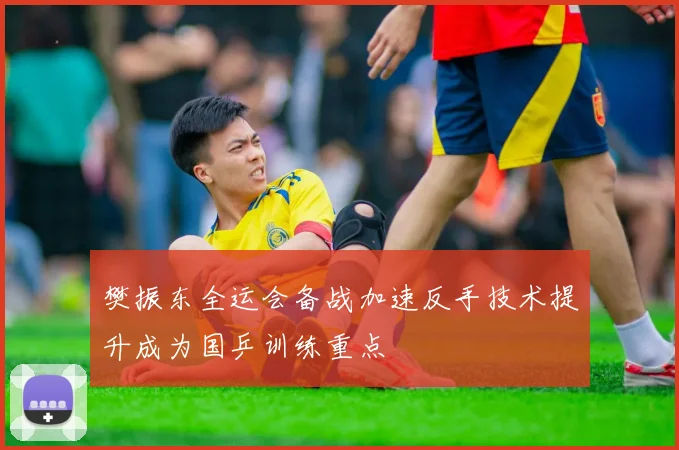 樊振东全运会备战加速反手技术提升成为国乒训练重点