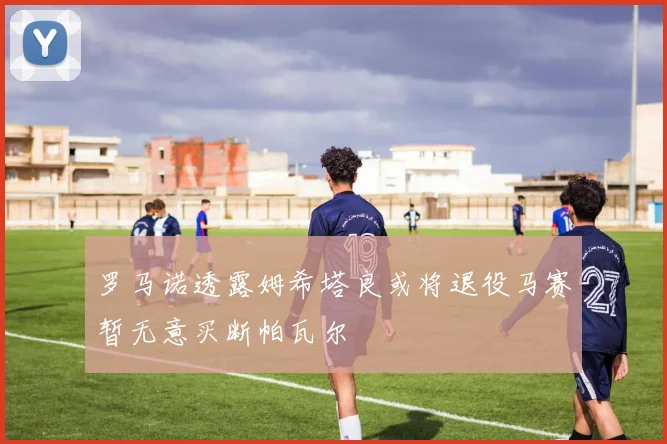罗马诺透露姆希塔良或将退役马赛暂无意买断帕瓦尔