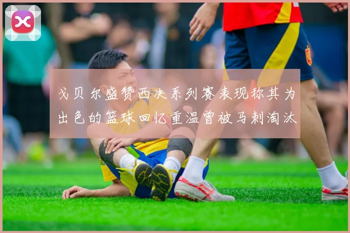 戈贝尔盛赞西决系列赛表现称其为出色的篮球回忆重温曾被马刺淘汰的经历