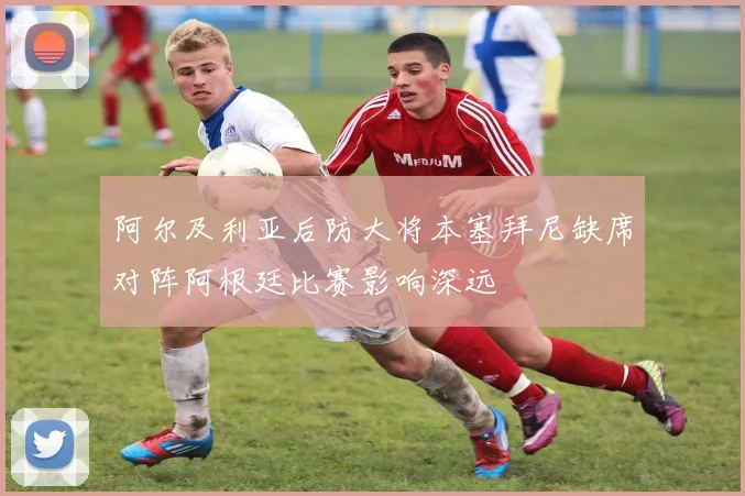 阿尔及利亚后防大将本塞拜尼缺席对阵阿根廷比赛影响深远