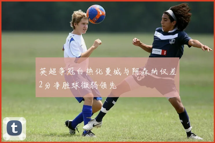 英超争冠白热化曼城与阿森纳仅差2分净胜球微弱领先