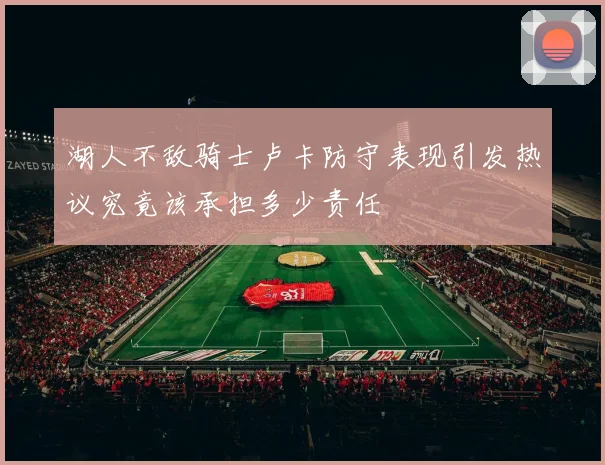 湖人不敌骑士卢卡防守表现引发热议究竟该承担多少责任