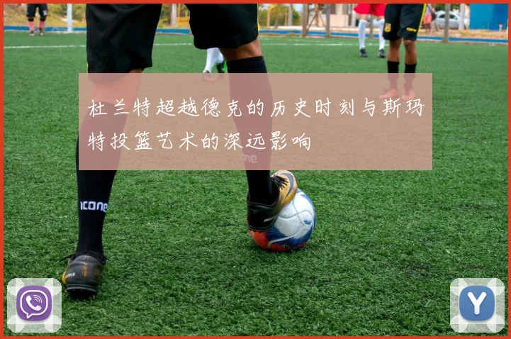 杜兰特超越德克的历史时刻与斯玛特投篮艺术的深远影响