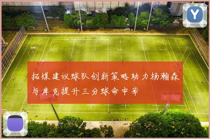拓媒建议球队创新策略助力杨瀚森与库克提升三分球命中率
