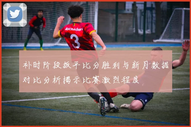 补时阶段扳平比分胜利与新月数据对比分析揭示比赛激烈程度