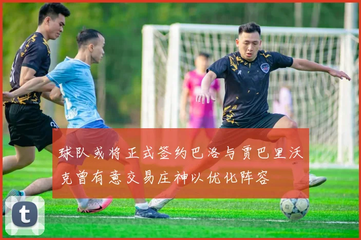 球队或将正式签约巴洛与贾巴里沃克曾有意交易庄神以优化阵容