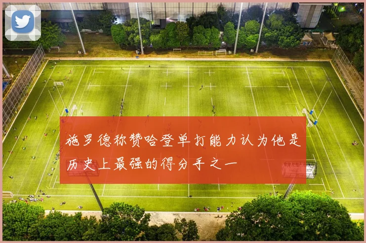 施罗德称赞哈登单打能力认为他是历史上最强的得分手之一