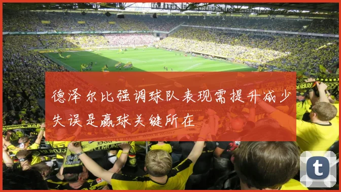 德泽尔比强调球队表现需提升减少失误是赢球关键所在