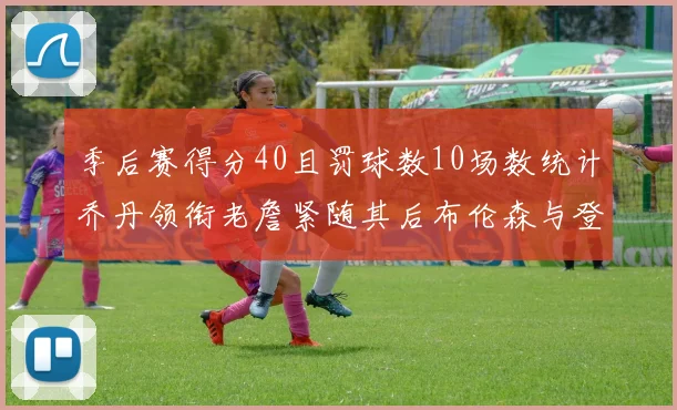 季后赛得分40且罚球数10场数统计乔丹领衔老詹紧随其后布伦森与登库并肩奋战