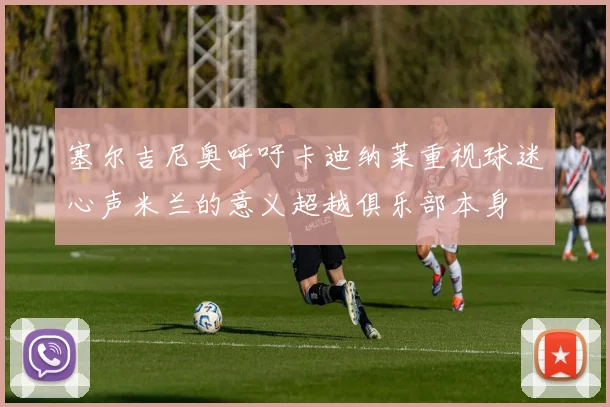 塞尔吉尼奥呼吁卡迪纳莱重视球迷心声米兰的意义超越俱乐部本身