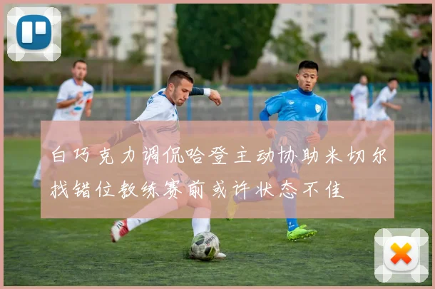 白巧克力调侃哈登主动协助米切尔找错位教练赛前或许状态不佳