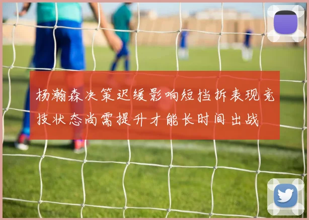杨瀚森决策迟缓影响短挡拆表现竞技状态尚需提升才能长时间出战