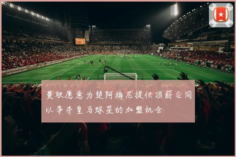曼联愿意为楚阿梅尼提供顶薪合同以争夺皇马球星的加盟机会