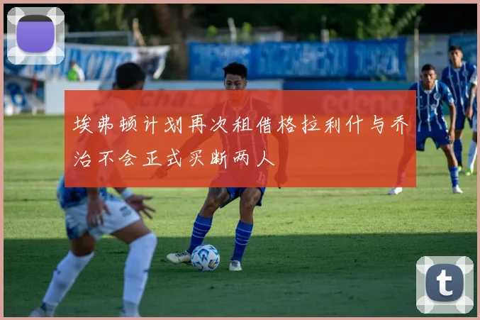 埃弗顿计划再次租借格拉利什与乔治不会正式买断两人