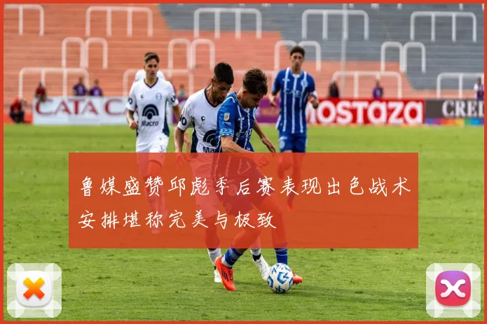 鲁媒盛赞邱彪季后赛表现出色战术安排堪称完美与极致