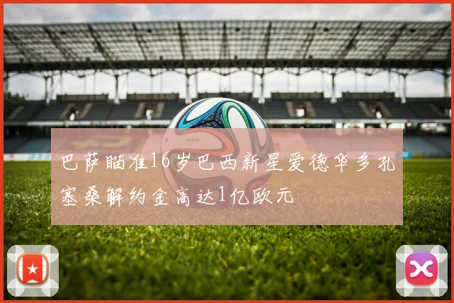 巴萨瞄准16岁巴西新星爱德华多孔塞桑解约金高达1亿欧元