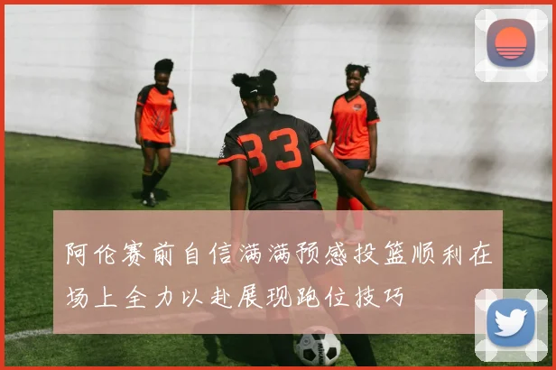 阿伦赛前自信满满预感投篮顺利在场上全力以赴展现跑位技巧