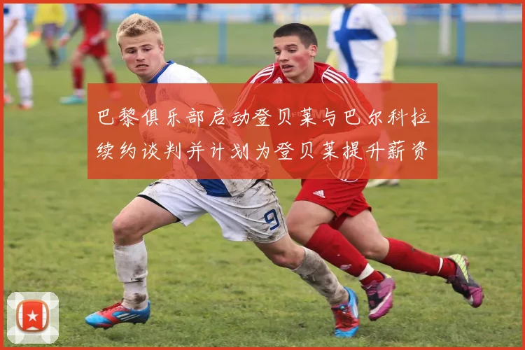 巴黎俱乐部启动登贝莱与巴尔科拉续约谈判并计划为登贝莱提升薪资待遇